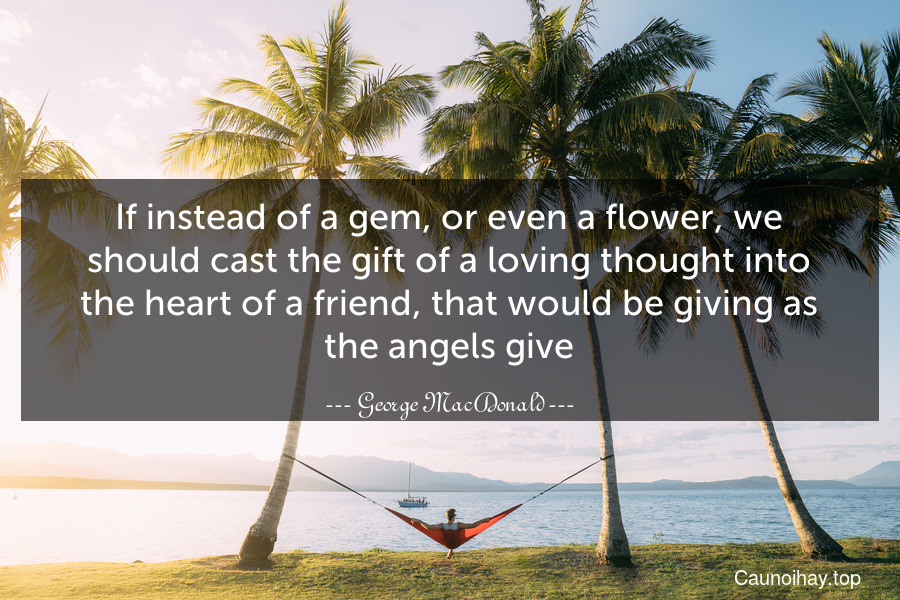 If instead of a gem, or even a flower, we should cast the gift of a loving thought into the heart of a friend, that would be giving as the angels give.