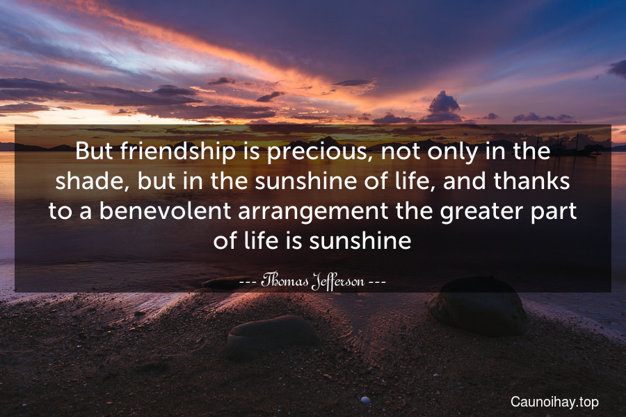 But friendship is precious, not only in the shade, but in the sunshine of life, and thanks to a benevolent arrangement the greater part of life is sunshine.