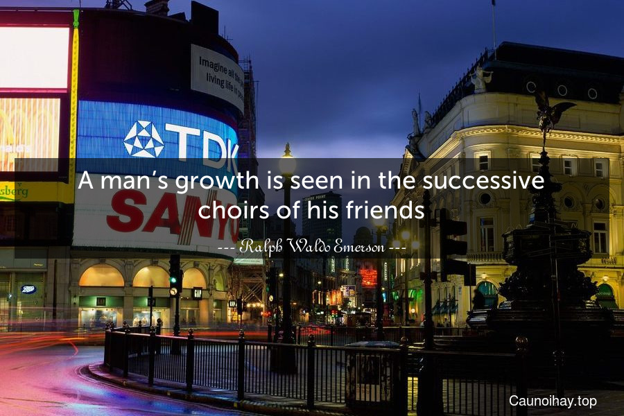 A man’s growth is seen in the successive choirs of his friends.