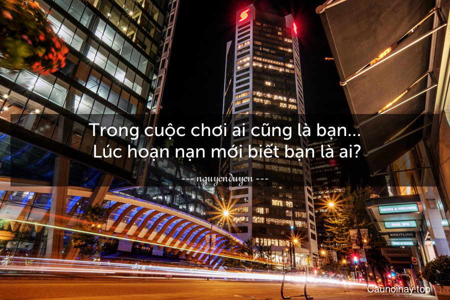 Trong cuộc chơi ai cũng là bạn…
 Lúc hoạn nạn mới biết bạn là ai?