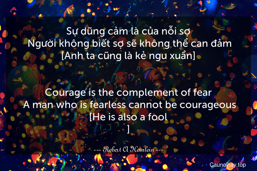 Sự dũng cảm là của nỗi sợ. Người không biết sợ sẽ không thể can đảm [Anh ta cũng là kẻ ngu xuẩn].
-
Courage is the complement of fear. A man who is fearless cannot be courageous [He is also a fool.].