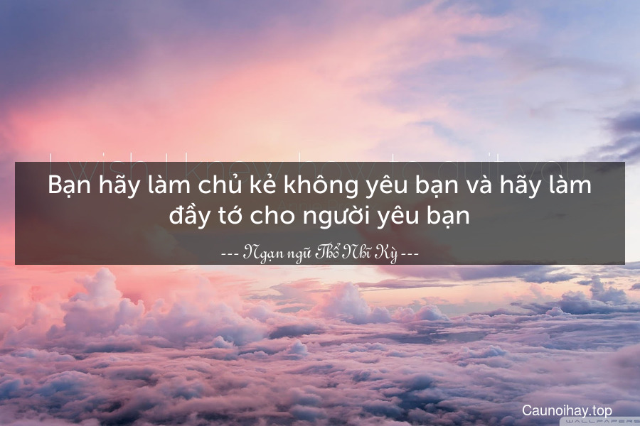 Bạn hãy làm chủ kẻ không yêu bạn và hãy làm đầy tớ cho người yêu bạn.