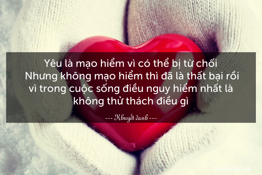 Yêu là mạo hiểm vì có thể bị từ chối. Nhưng không mạo hiểm thì đã là thất bại rồi vì trong cuộc sống điều nguy hiểm nhất là không thử thách điều gì.