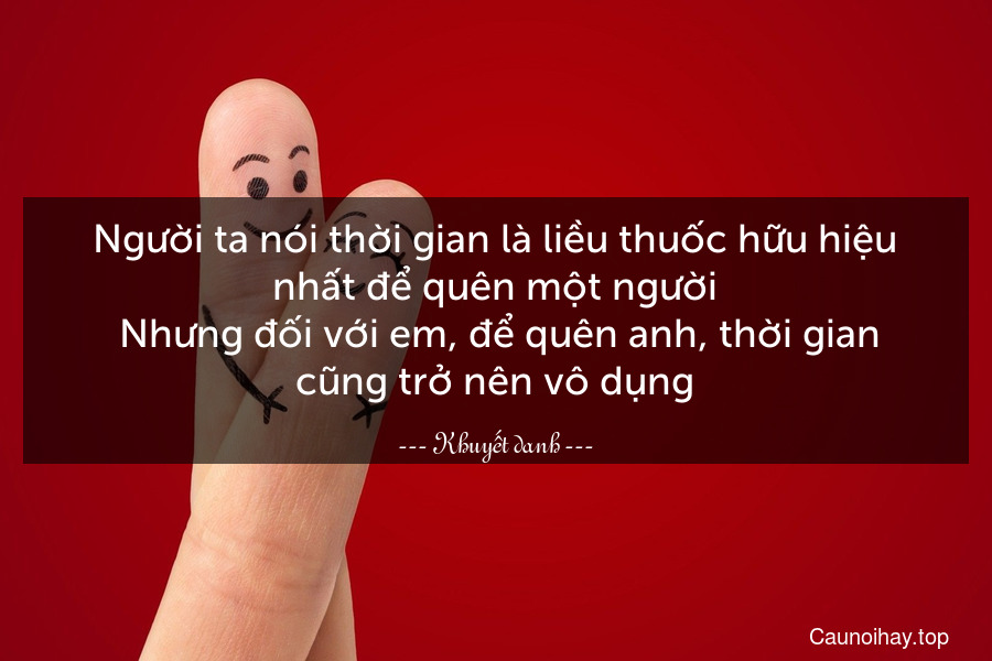 Người ta nói thời gian là liều thuốc hữu hiệu nhất để quên một người. Nhưng đối với em, để quên anh, thời gian cũng trở nên vô dụng.