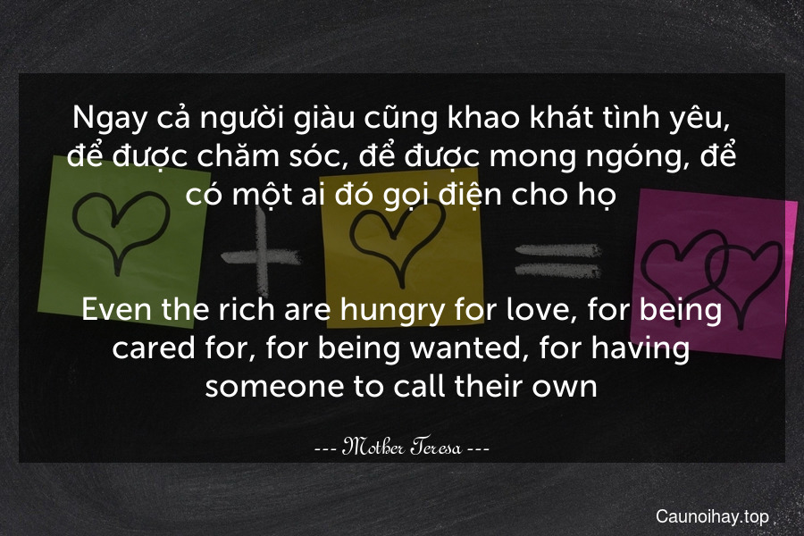 Ngay cả người giàu cũng khao khát tình yêu, để được chăm sóc, để được mong ngóng, để có một ai đó gọi điện cho họ.
-
Even the rich are hungry for love, for being cared for, for being wanted, for having someone to call their own.