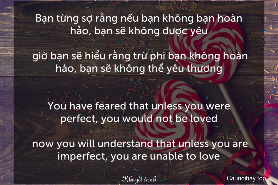 Bạn từng sợ rằng nếu bạn không bạn hoàn hảo, bạn sẽ không được yêu... giờ bạn sẽ hiểu rằng trừ phi bạn không hoàn hảo, bạn sẽ không thể yêu thương.
-
You have feared that unless you were perfect, you would not be loved... now you will understand that unless you are imperfect, you are unable to love.