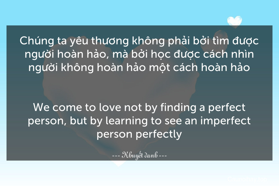 Chúng ta yêu thương không phải bởi tìm được người hoàn hảo, mà bởi học được cách nhìn người không hoàn hảo một cách hoàn hảo.
-
We come to love not by finding a perfect person, but by learning to see an imperfect person perfectly.