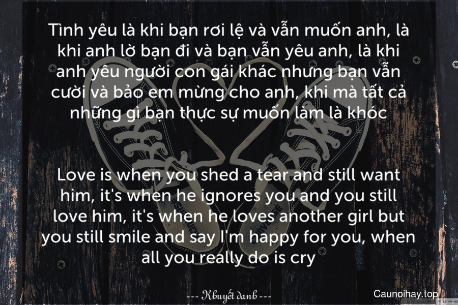 Tình yêu là khi bạn rơi lệ và vẫn muốn anh, là khi anh lờ bạn đi và bạn vẫn yêu anh, là khi anh yêu người con gái khác nhưng bạn vẫn cười và bảo em mừng cho anh, khi mà tất cả những gì bạn thực sự muốn làm là khóc.
-
Love is when you shed a tear and still want him, it's when he ignores you and you still love him, it's when he loves another girl but you still smile and say I'm happy for you, when all you really do is cry.