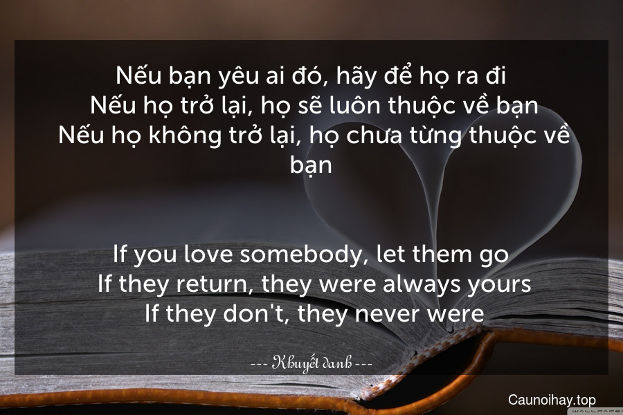 Nếu bạn yêu ai đó, hãy để họ ra đi. Nếu họ trở lại, họ sẽ luôn thuộc về bạn. Nếu họ không trở lại, họ chưa từng thuộc về bạn.
-
If you love somebody, let them go. If they return, they were always yours. If they don't, they never were.