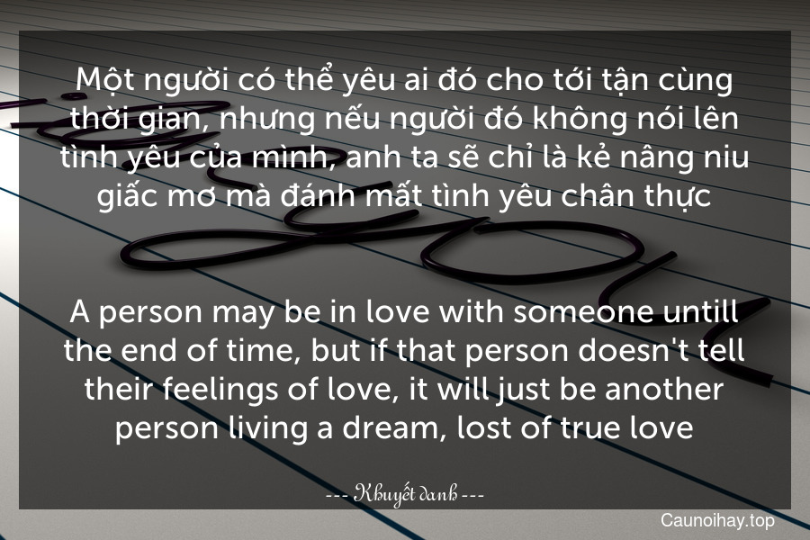 Một người có thể yêu ai đó cho tới tận cùng thời gian, nhưng nếu người đó không nói lên tình yêu của mình, anh ta sẽ chỉ là kẻ nâng niu giấc mơ mà đánh mất tình yêu chân thực.
-
A person may be in love with someone untill the end of time, but if that person doesn't tell their feelings of love, it will just be another person living a dream, lost of true love.