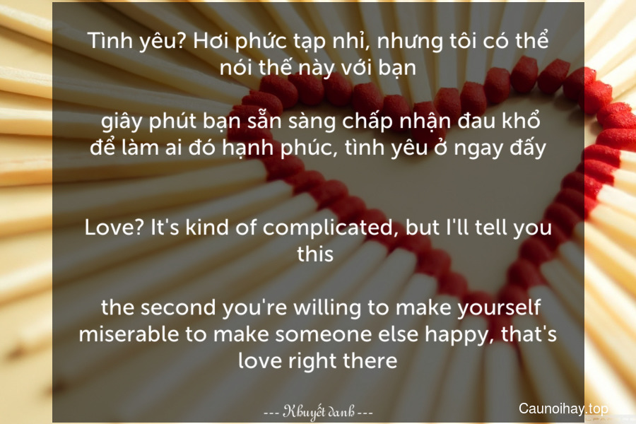 Tình yêu? Hơi phức tạp nhỉ, nhưng tôi có thể nói thế này với bạn... giây phút bạn sẵn sàng chấp nhận đau khổ để làm ai đó hạnh phúc, tình yêu ở ngay đấy.
-
Love? It's kind of complicated, but I'll tell you this ... the second you're willing to make yourself miserable to make someone else happy, that's love right there.