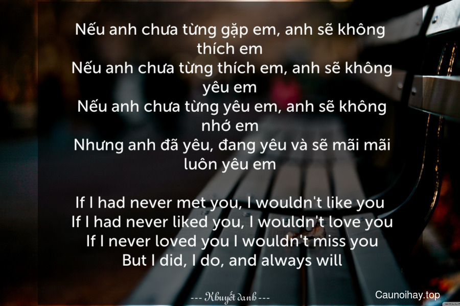 Nếu anh chưa từng gặp em, anh sẽ không thích em. Nếu anh chưa từng thích em, anh sẽ không yêu em. Nếu anh chưa từng yêu em, anh sẽ không nhớ em. Nhưng anh đã yêu, đang yêu và sẽ mãi mãi luôn yêu em
-
If I had never met you, I wouldn't like you. If I had never liked you, I wouldn't love you. If I never loved you I wouldn't miss you. But I did, I do, and always will.