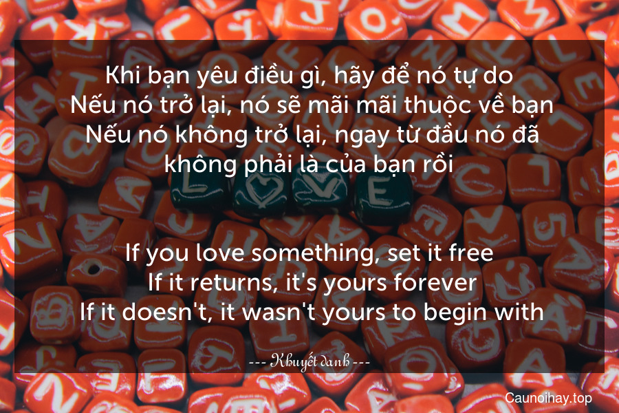 Khi bạn yêu điều gì, hãy để nó tự do. Nếu nó trở lại, nó sẽ mãi mãi thuộc về bạn. Nếu nó không trở lại, ngay từ đầu nó đã không phải là của bạn rồi.
-
If you love something, set it free. If it returns, it's yours forever. If it doesn't, it wasn't yours to begin with.