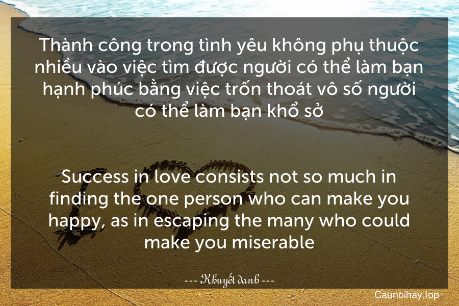 Thành công trong tình yêu không phụ thuộc nhiều vào việc tìm được người có thể làm bạn hạnh phúc bằng việc trốn thoát vô số người có thể làm bạn khổ sở.
-
Success in love consists not so much in finding the one person who can make you happy, as in escaping the many who could make you miserable.