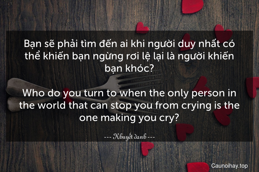 Bạn sẽ phải tìm đến ai khi người duy nhất có thể khiến bạn ngừng rơi lệ lại là người khiến bạn khóc?
-
Who do you turn to when the only person in the world that can stop you from crying is the one making you cry?