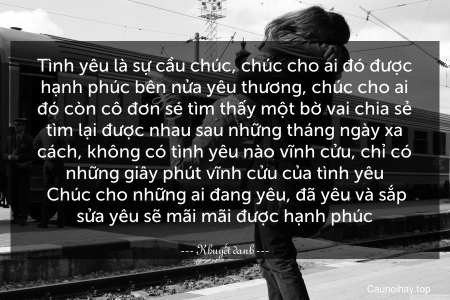 Tình yêu là sự cầu chúc, chúc cho ai đó được hạnh phúc bên nửa yêu thương, chúc cho ai đó còn cô đơn sé tìm thấy một bờ vai chia sẻ tìm lại được nhau sau những tháng ngày xa cách, không có tình yêu nào vĩnh cửu, chỉ có những giây phút vĩnh cửu của tình yêu. Chúc cho những ai đang yêu, đã yêu và sắp sửa yêu sẽ mãi mãi được hạnh phúc.