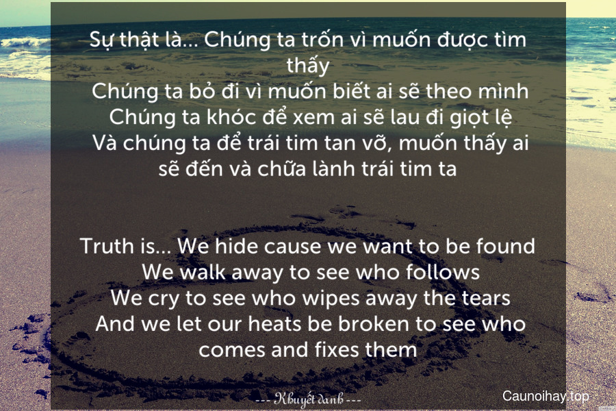 Sự thật là… Chúng ta trốn vì muốn được tìm thấy. Chúng ta bỏ đi vì muốn biết ai sẽ theo mình. Chúng ta khóc để xem ai sẽ lau đi giọt lệ. Và chúng ta để trái tim tan vỡ, muốn thấy ai sẽ đến và chữa lành trái tim ta.
-
Truth is… We hide cause we want to be found. We walk away to see who follows. We cry to see who wipes away the tears. And we let our heats be broken to see who comes and fixes them.