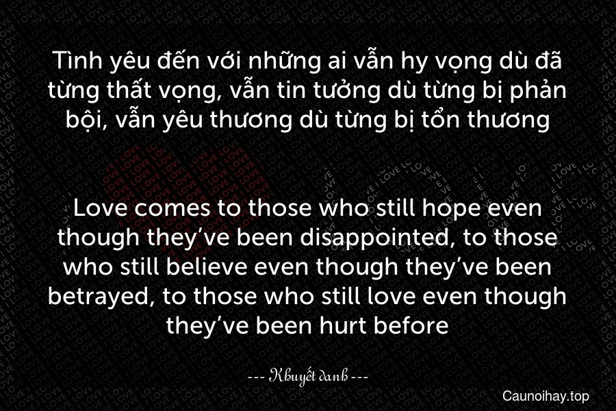Tình yêu đến với những ai vẫn hy vọng dù đã từng thất vọng, vẫn tin tưởng dù từng bị phản bội, vẫn yêu thương dù từng bị tổn thương.
-
Love comes to those who still hope even though they’ve been disappointed, to those who still believe even though they’ve been betrayed, to those who still love even though they’ve been hurt before.