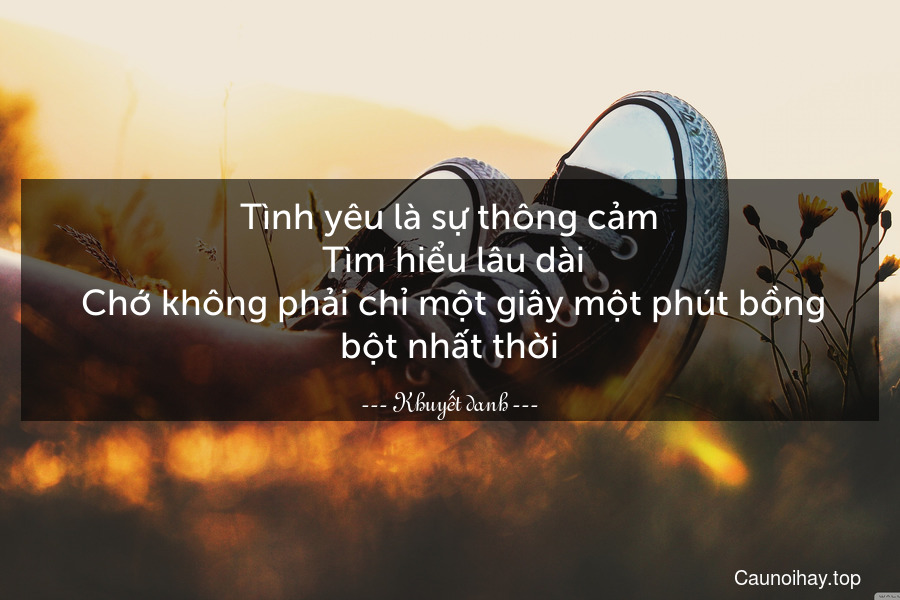 Tình yêu là sự thông cảm. Tìm hiểu lâu dài. Chớ không phải chỉ một giây một phút bồng bột nhất thời.