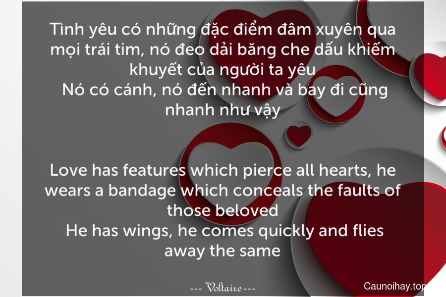 Tình yêu có những đặc điểm đâm xuyên qua mọi trái tim, nó đeo dải băng che dấu khiếm khuyết của người ta yêu. Nó có cánh, nó đến nhanh và bay đi cũng nhanh như vậy.
-
Love has features which pierce all hearts, he wears a bandage which conceals the faults of those beloved. He has wings, he comes quickly and flies away the same.