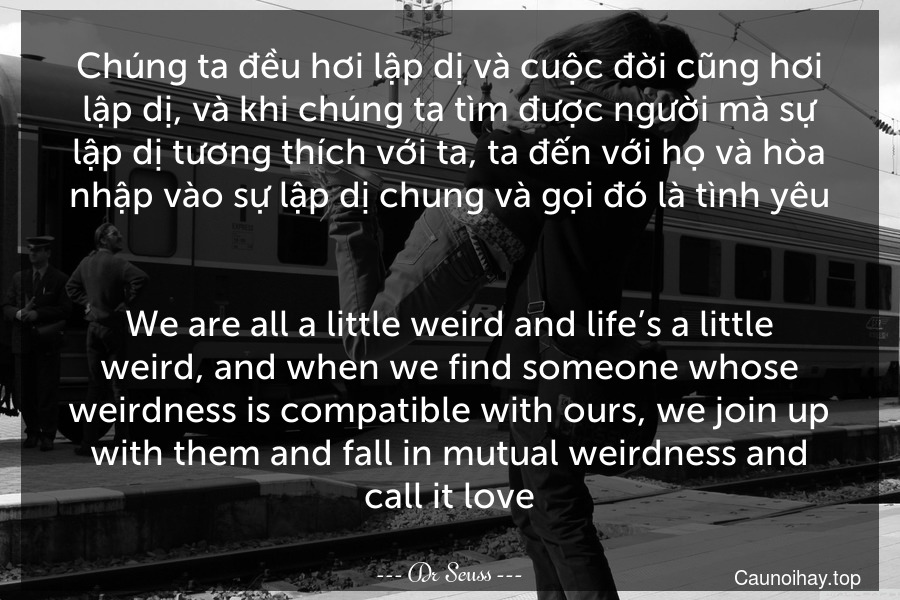 Chúng ta đều hơi lập dị và cuộc đời cũng hơi lập dị, và khi chúng ta tìm được người mà sự lập dị tương thích với ta, ta đến với họ và hòa nhập vào sự lập dị chung và gọi đó là tình yêu.
-
We are all a little weird and life’s a little weird, and when we find someone whose weirdness is compatible with ours, we join up with them and fall in mutual weirdness and call it love.