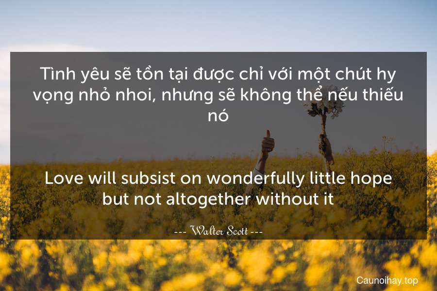 Tình yêu sẽ tồn tại được chỉ với một chút hy vọng nhỏ nhoi, nhưng sẽ không thể nếu thiếu nó.
-
Love will subsist on wonderfully little hope but not altogether without it.