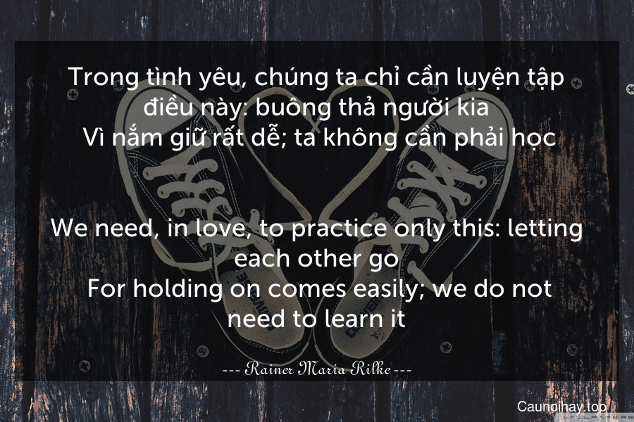 Trong tình yêu, chúng ta chỉ cần luyện tập điều này: buông thả người kia. Vì nắm giữ rất dễ; ta không cần phải học.
-
We need, in love, to practice only this: letting each other go. For holding on comes easily; we do not need to learn it.