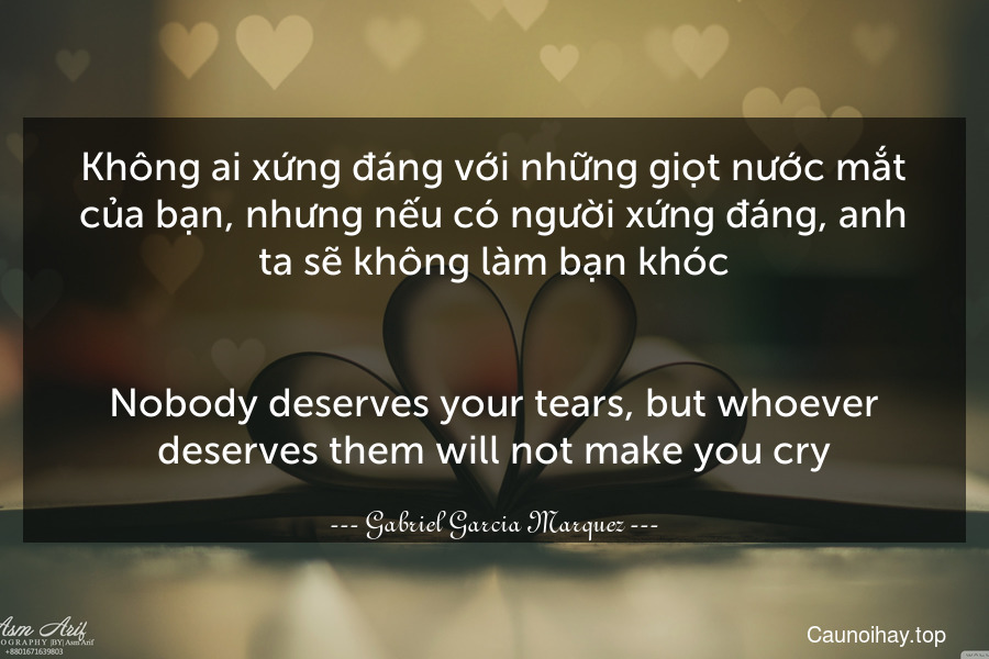 Không ai xứng đáng với những giọt nước mắt của bạn, nhưng nếu có người xứng đáng, anh ta sẽ không làm bạn khóc.
-
Nobody deserves your tears, but whoever deserves them will not make you cry.