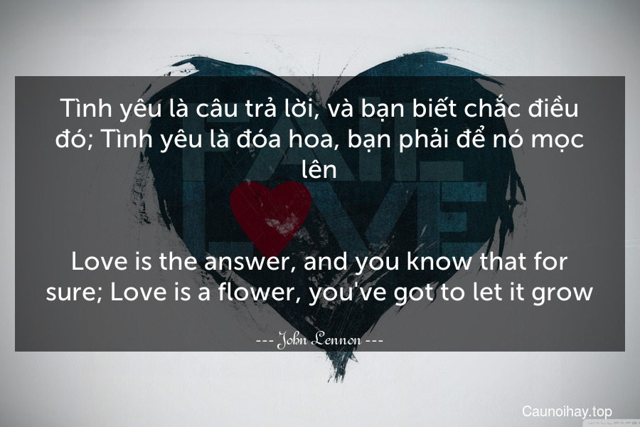 Tình yêu là câu trả lời, và bạn biết chắc điều đó; Tình yêu là đóa hoa, bạn phải để nó mọc lên.
-
Love is the answer, and you know that for sure; Love is a flower, you've got to let it grow.