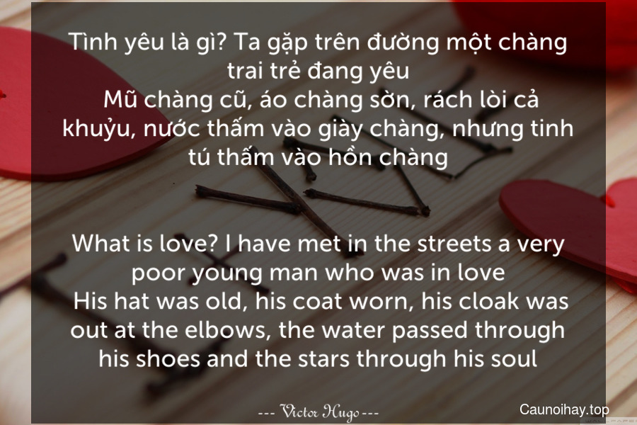 Tình yêu là gì? Ta gặp trên đường một chàng trai trẻ đang yêu. Mũ chàng cũ, áo chàng sờn, rách lòi cả khuỷu, nước thấm vào giày chàng, nhưng tinh tú thấm vào hồn chàng.
-
What is love? I have met in the streets a very poor young man who was in love. His hat was old, his coat worn, his cloak was out at the elbows, the water passed through his shoes and the stars through his soul.