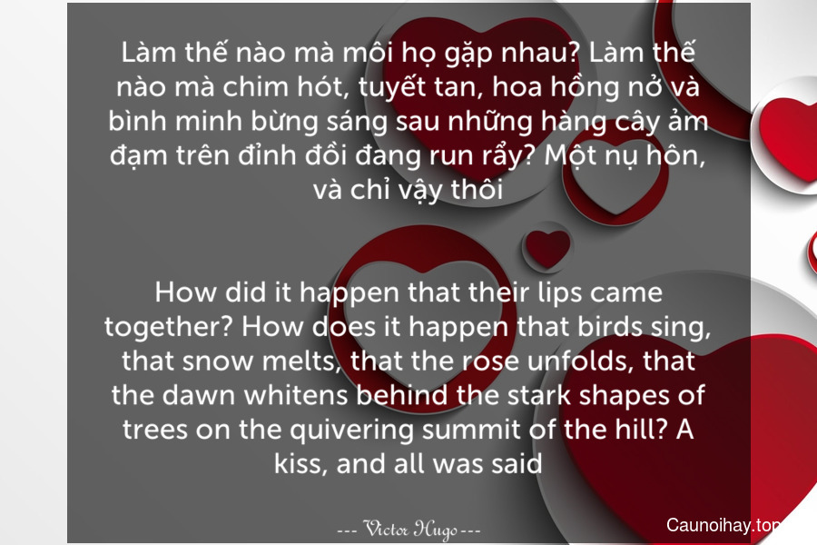 Làm thế nào mà môi họ gặp nhau? Làm thế nào mà chim hót, tuyết tan, hoa hồng nở và bình minh bừng sáng sau những hàng cây ảm đạm trên đỉnh đồi đang run rẩy? Một nụ hôn, và chỉ vậy thôi.
-
How did it happen that their lips came together? How does it happen that birds sing, that snow melts, that the rose unfolds, that the dawn whitens behind the stark shapes of trees on the quivering summit of the hill? A kiss, and all was said.