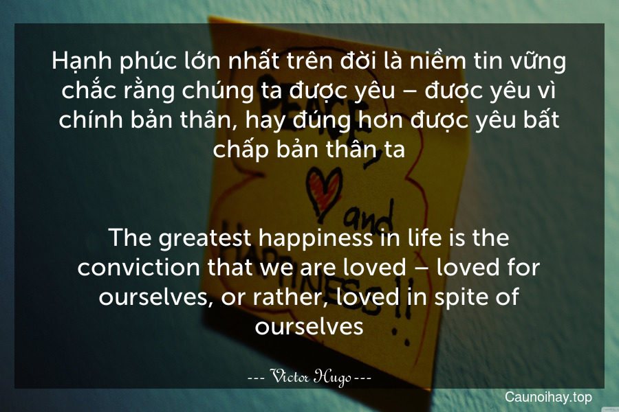 Hạnh phúc lớn nhất trên đời là niềm tin vững chắc rằng chúng ta được yêu – được yêu vì chính bản thân, hay đúng hơn được yêu bất chấp bản thân ta.
-
The greatest happiness in life is the conviction that we are loved – loved for ourselves, or rather, loved in spite of ourselves.