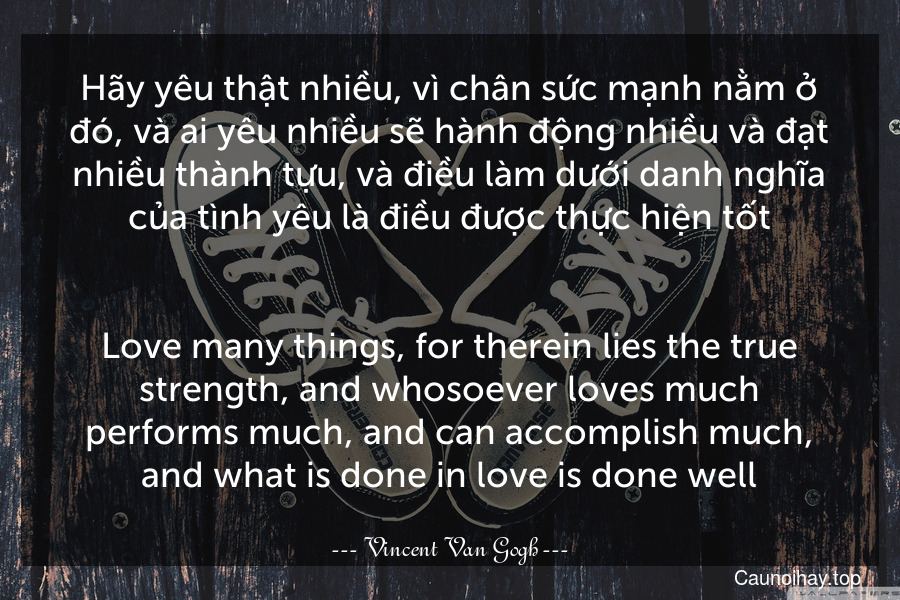 Hãy yêu thật nhiều, vì chân sức mạnh nằm ở đó, và ai yêu nhiều sẽ hành động nhiều và đạt nhiều thành tựu, và điều làm dưới danh nghĩa của tình yêu là điều được thực hiện tốt.
-
Love many things, for therein lies the true strength, and whosoever loves much performs much, and can accomplish much, and what is done in love is done well.