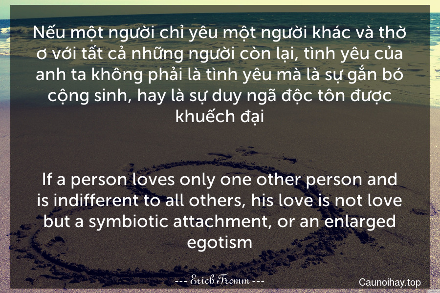 Nếu một người chỉ yêu một người khác và thờ ơ với tất cả những người còn lại, tình yêu của anh ta không phải là tình yêu mà là sự gắn bó cộng sinh, hay là sự duy ngã độc tôn được khuếch đại.
-
If a person loves only one other person and is indifferent to all others, his love is not love but a symbiotic attachment, or an enlarged egotism.