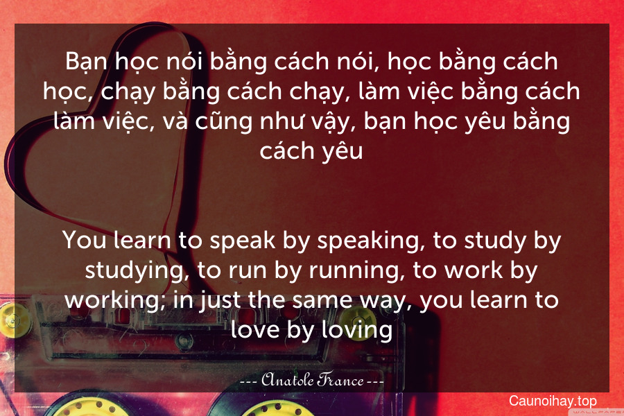 Bạn học nói bằng cách nói, học bằng cách học, chạy bằng cách chạy, làm việc bằng cách làm việc, và cũng như vậy, bạn học yêu bằng cách yêu.
-
You learn to speak by speaking, to study by studying, to run by running, to work by working; in just the same way, you learn to love by loving.