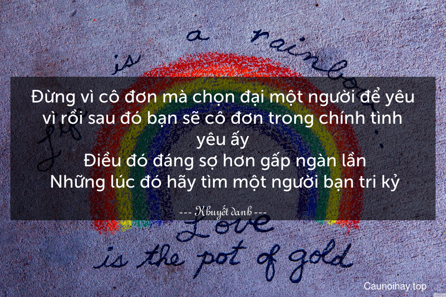 Đừng vì cô đơn mà chọn đại một người để yêu vì rồi sau đó bạn sẽ cô đơn trong chính tình yêu ấy. Điều đó đáng sợ hơn gấp ngàn lần. Những lúc đó hãy tìm một người bạn tri kỷ.