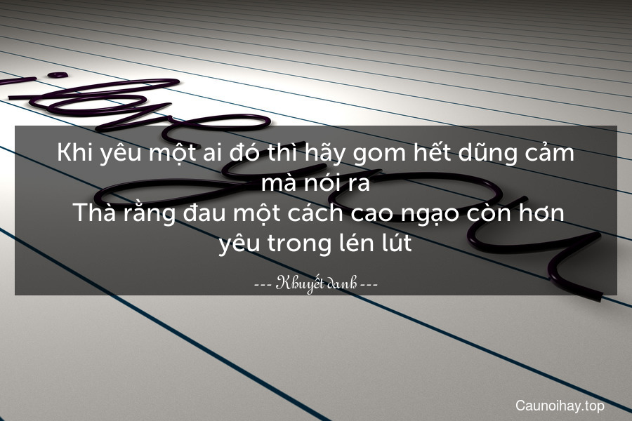 Khi yêu một ai đó thì hãy gom hết dũng cảm mà nói ra. Thà rằng đau một cách cao ngạo còn hơn yêu trong lén lút.