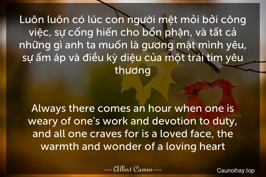 Luôn luôn có lúc con người mệt mỏi bởi công việc, sự cống hiến cho bổn phận, và tất cả những gì anh ta muốn là gương mặt mình yêu, sự ấm áp và điều kỳ diệu của một trái tim yêu thương.
-
Always there comes an hour when one is weary of one's work and devotion to duty, and all one craves for is a loved face, the warmth and wonder of a loving heart.