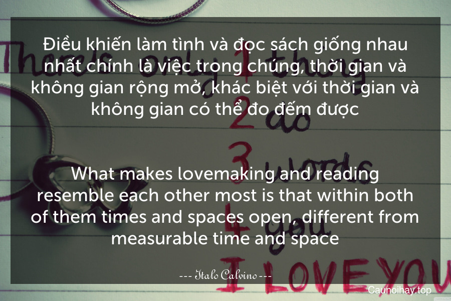 Điều khiến làm tình và đọc sách giống nhau nhất chính là việc trong chúng, thời gian và không gian rộng mở, khác biệt với thời gian và không gian có thể đo đếm được.
-
What makes lovemaking and reading resemble each other most is that within both of them times and spaces open, different from measurable time and space.