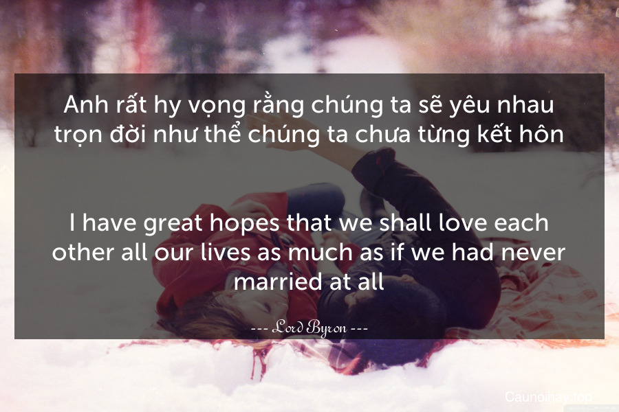 Anh rất hy vọng rằng chúng ta sẽ yêu nhau trọn đời như thể chúng ta chưa từng kết hôn.
-
I have great hopes that we shall love each other all our lives as much as if we had never married at all.