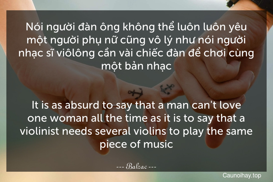 Nói người đàn ông không thể luôn luôn yêu một người phụ nữ cũng vô lý như nói người nhạc sĩ viôlông cần vài chiếc đàn để chơi cùng một bản nhạc.
-
It is as absurd to say that a man can't love one woman all the time as it is to say that a violinist needs several violins to play the same piece of music.