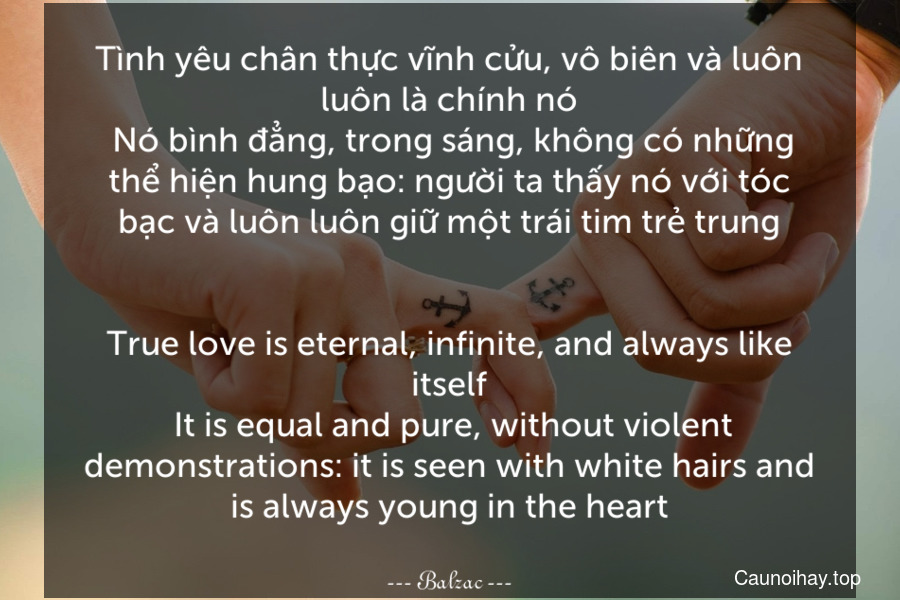 Tình yêu chân thực vĩnh cửu, vô biên và luôn luôn là chính nó. Nó bình đẳng, trong sáng, không có những thể hiện hung bạo: người ta thấy nó với tóc bạc và luôn luôn giữ một trái tim trẻ trung.
-
True love is eternal, infinite, and always like itself. It is equal and pure, without violent demonstrations: it is seen with white hairs and is always young in the heart.