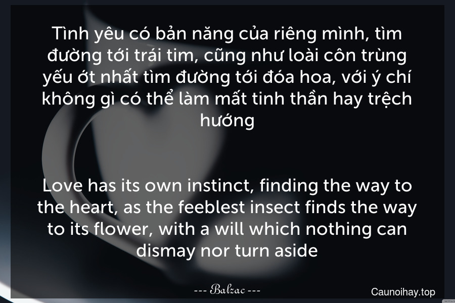 Tình yêu có bản năng của riêng mình, tìm đường tới trái tim, cũng như loài côn trùng yếu ớt nhất tìm đường tới đóa hoa, với ý chí không gì có thể làm mất tinh thần hay trệch hướng.
-
Love has its own instinct, finding the way to the heart, as the feeblest insect finds the way to its flower, with a will which nothing can dismay nor turn aside.