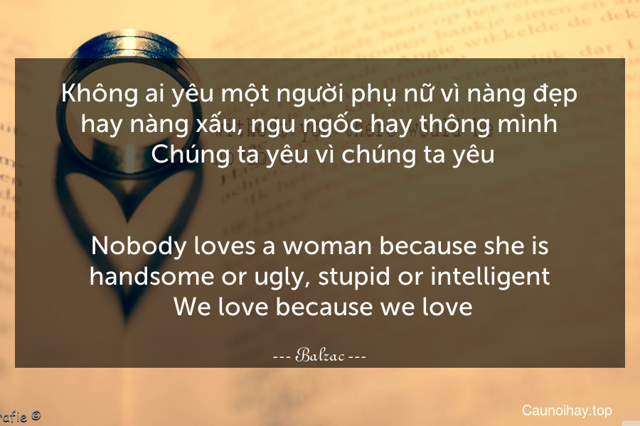 Không ai yêu một người phụ nữ vì nàng đẹp hay nàng xấu, ngu ngốc hay thông mình. Chúng ta yêu vì chúng ta yêu.
-
Nobody loves a woman because she is handsome or ugly, stupid or intelligent. We love because we love.