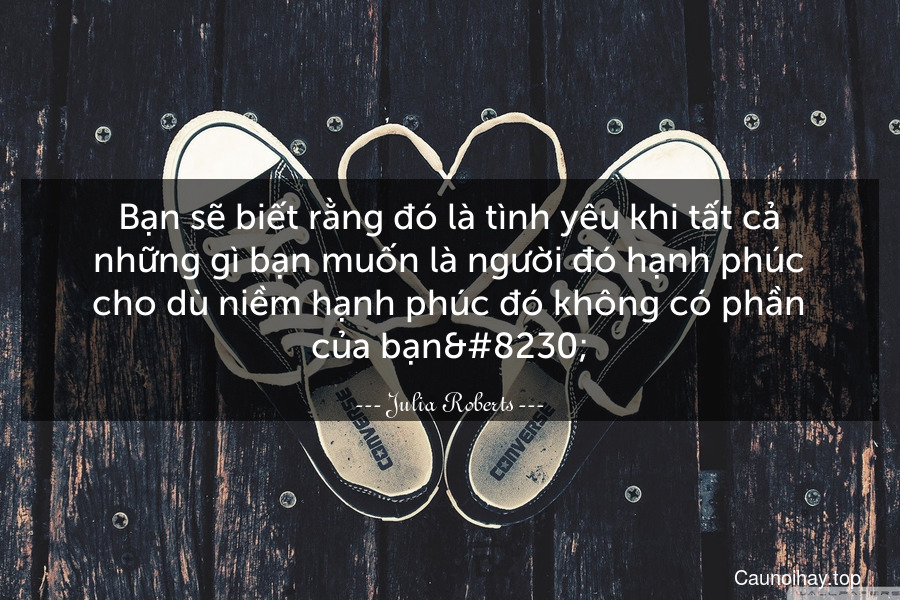 Bạn sẽ biết rằng đó là tình yêu khi tất cả những gì bạn muốn là người đó hạnh phúc cho dù niềm hạnh phúc đó không có phần của bạn…