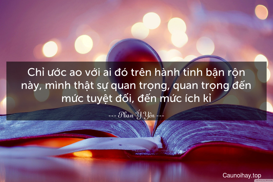 Chỉ ước ao với ai đó trên hành tinh bận rộn này, mình thật sự quan trọng, quan trọng đến mức tuyệt đối, đến mức ích kỉ.