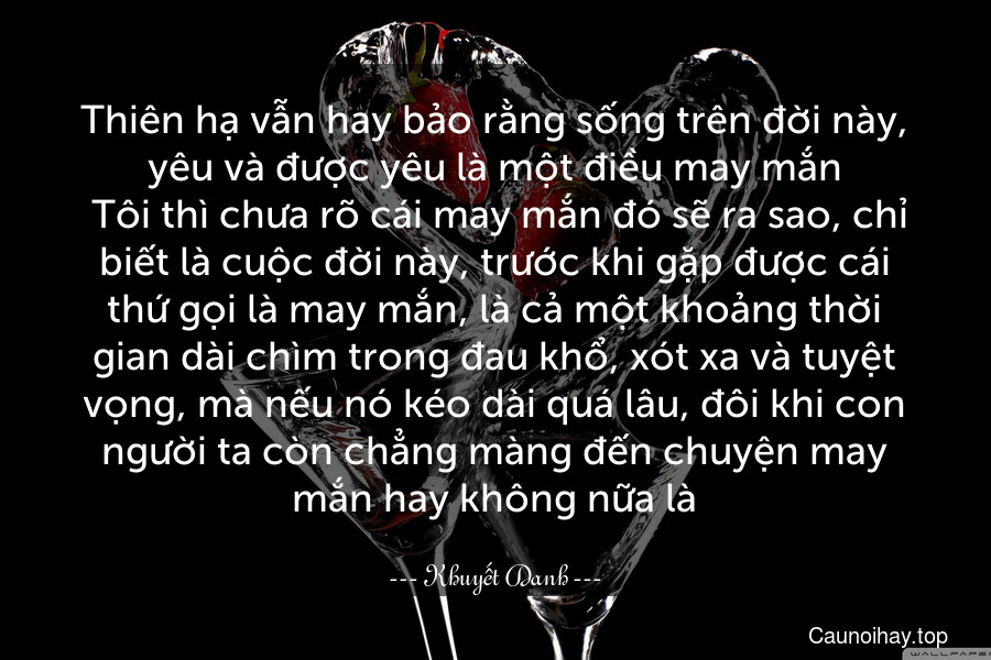 Thiên hạ vẫn hay bảo rằng sống trên đời này, yêu và được yêu là một điều may mắn. Tôi thì chưa rõ cái may mắn đó sẽ ra sao, chỉ biết là cuộc đời này, trước khi gặp được cái thứ gọi là may mắn, là cả một khoảng thời gian dài chìm trong đau khổ, xót xa và tuyệt vọng, mà nếu nó kéo dài quá lâu, đôi khi con người ta còn chẳng màng đến chuyện may mắn hay không nữa là.