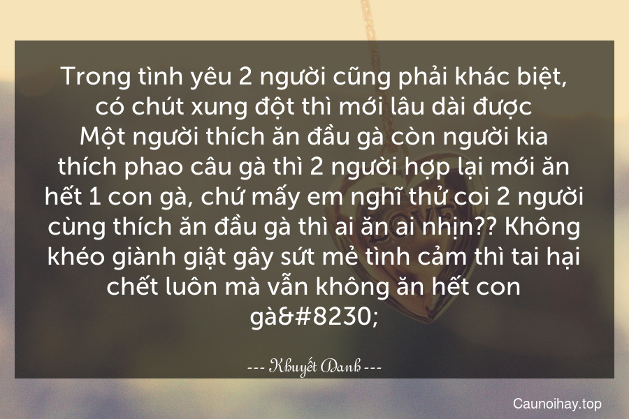 Trong tình yêu 2 người cũng phải khác biệt, có chút xung đột thì mới lâu dài được.Một người thích ăn đầu gà còn người kia thích phao câu gà thì 2 người hợp lại mới ăn hết 1 con gà, chứ mấy em nghĩ thử coi 2 người cùng thích ăn đầu gà thì ai ăn ai nhịn?? Không khéo giành giật gây sứt mẻ tình cảm thì tai hại chết luôn mà vẫn không ăn hết con gà…