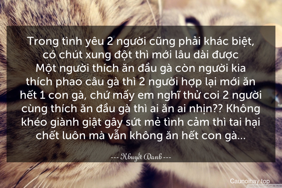 Trong tình yêu 2 người cũng phải khác biệt, có chút xung đột thì mới lâu dài được.Một người thích ăn đầu gà còn người kia thích phao câu gà thì 2 người hợp lại mới ăn hết 1 con gà, chứ mấy em nghĩ thử coi 2 người cùng thích ăn đầu gà thì ai ăn ai nhịn?? Không khéo giành giật gây sứt mẻ tình cảm thì tai hại chết luôn mà vẫn không ăn hết con gà…