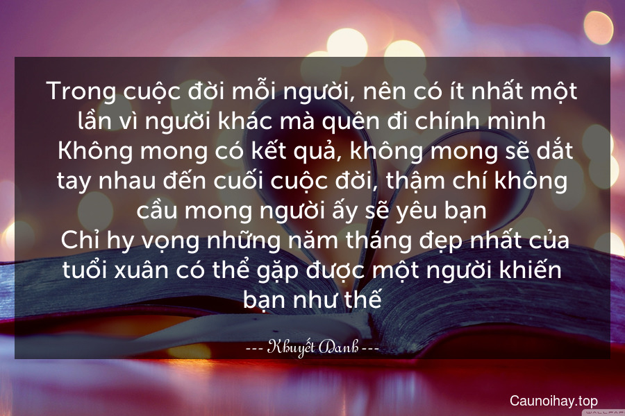 Trong cuộc đời mỗi người, nên có ít nhất một lần vì người khác mà quên đi chính mình. Không mong có kết quả, không mong sẽ dắt tay nhau đến cuối cuộc đời, thậm chí không cầu mong người ấy sẽ yêu bạn. Chỉ hy vọng những năm tháng đẹp nhất của tuổi xuân có thể gặp được một người khiến bạn như thế 